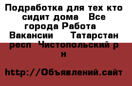 Подработка для тех,кто сидит дома - Все города Работа » Вакансии   . Татарстан респ.,Чистопольский р-н
